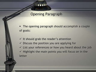Opening Paragraph
 The opening paragraph should accomplish a couple
of goals:
 It should grab the reader’s attention
 Discuss the position you are applying for
 List your references or how you heard about the job
 Highlight the main points you will focus on in the
letter
 