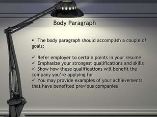 Body Paragraph
 The body paragraph should accomplish a couple of
goals:
 Refer employer to certain points in your resume
 Emphasize your strongest qualifications and skills
 Show how these qualifications will benefit the
company you’re applying for
 You may provide examples of your achievements
that have benefited previous companies
 