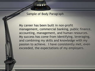 Sample of Body Paragraph
My career has been built in non-profit
management, commercial banking, public finance,
accounting, management, and human resources.
My success has come from identifying, leveraging,
and combining my skills and knowledge with my
passion to achieve. I have consistently met, even
exceeded, the expectations of my employers.
 