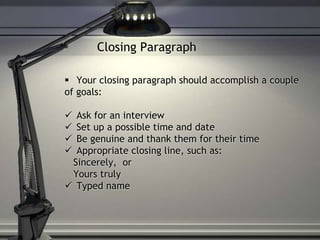Closing Paragraph
 Your closing paragraph should accomplish a couple
of goals:
 Ask for an interview
 Set up a possible time and date
 Be genuine and thank them for their time
 Appropriate closing line, such as:
Sincerely, or
Yours truly
 Typed name
 