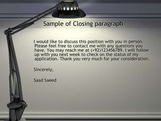 Sample of Closing paragraph
I would like to discuss this position with you in person.
Please feel free to contact me with any questions you
have. You may reach me at (+92)123456789. I will follow
up with you next week to check on the status of my
application. Thank you very much for your consideration.
Sincerely,
Saad Saeed
 
