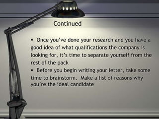 Continued
 Once you’ve done your research and you have a
good idea of what qualifications the company is
looking for, it’s time to separate yourself from the
rest of the pack
 Before you begin writing your letter, take some
time to brainstorm. Make a list of reasons why
you’re the ideal candidate
 