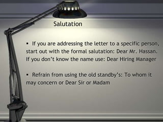 Salutation
 If you are addressing the letter to a specific person,
start out with the formal salutation: Dear Mr. Hassan.
If you don’t know the name use: Dear Hiring Manager
 Refrain from using the old standby’s: To whom it
may concern or Dear Sir or Madam
 