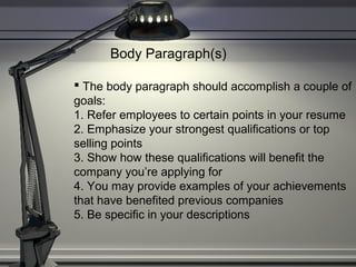 Body Paragraph(s)
 The body paragraph should accomplish a couple of
goals:
1. Refer employees to certain points in your resume
2. Emphasize your strongest qualifications or top
selling points
3. Show how these qualifications will benefit the
company you’re applying for
4. You may provide examples of your achievements
that have benefited previous companies
5. Be specific in your descriptions
 
