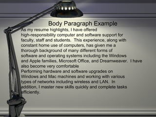 Body Paragraph Example
As my resume highlights, I have offered
high-responsibility computer and software support for
faculty, staff and students. This experience, along with
constant home use of computers, has given me a
thorough background of many different forms of
software and operating systems including the Windows
and Apple families, Microsoft Office, and Dreamweaver. I have
also become very comfortable
Performing hardware and software upgrades on
Windows and Mac machines and working with various
types of networks including wireless and LAN. In
addition, I master new skills quickly and complete tasks
efficiently.
 
