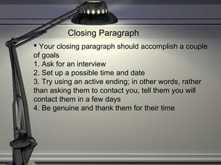 Closing Paragraph
 Your closing paragraph should accomplish a couple
of goals
1. Ask for an interview
2. Set up a possible time and date
3. Try using an active ending; in other words, rather
than asking them to contact you, tell them you will
contact them in a few days
4. Be genuine and thank them for their time
 