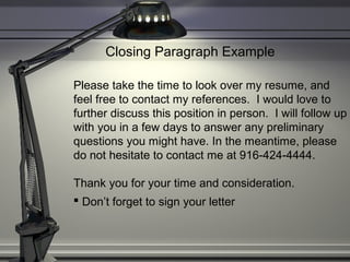 Closing Paragraph Example
Please take the time to look over my resume, and
feel free to contact my references. I would love to
further discuss this position in person. I will follow up
with you in a few days to answer any preliminary
questions you might have. In the meantime, please
do not hesitate to contact me at 916-424-4444.
Thank you for your time and consideration.
 Don’t forget to sign your letter
 