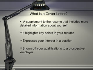 What is a Cover Letter?
 A supplement to the resume that includes more
detailed information about yourself
 It highlights key points in your resume
 Expresses your interest in a position
 Shows off your qualifications to a prospective
employer
 