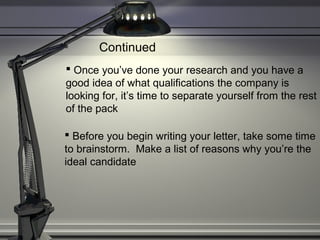  Once you’ve done your research and you have a
good idea of what qualifications the company is
looking for, it’s time to separate yourself from the rest
of the pack
 Before you begin writing your letter, take some time
to brainstorm. Make a list of reasons why you’re the
ideal candidate
Continued
 