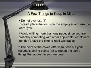 A Few Things to Keep in Mind
 Do not over use “I”
Instead, place the focus on the employer and use the
word “you”
 Avoid writing more than one page; since you are
probably competing with other applicants, employers
just don’t have the time to read two pages
 The point of the cover letter is to flesh out your
resume’s selling points not to repeat the same
things that appear in your resume
 
