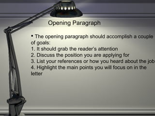 Opening Paragraph
 The opening paragraph should accomplish a couple
of goals:
1. It should grab the reader’s attention
2. Discuss the position you are applying for
3. List your references or how you heard about the job
4. Highlight the main points you will focus on in the
letter
 