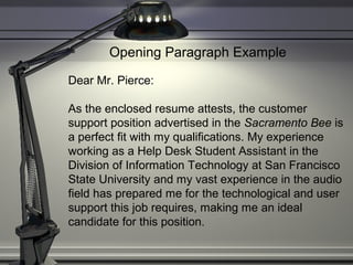 Opening Paragraph Example
Dear Mr. Pierce:
As the enclosed resume attests, the customer
support position advertised in the Sacramento Bee is
a perfect fit with my qualifications. My experience
working as a Help Desk Student Assistant in the
Division of Information Technology at San Francisco
State University and my vast experience in the audio
field has prepared me for the technological and user
support this job requires, making me an ideal
candidate for this position.
 