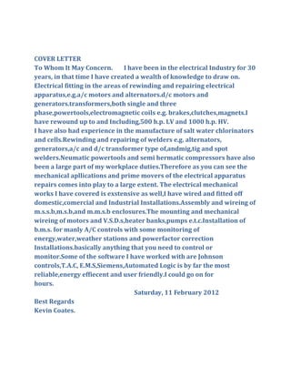 COVER LETTER
To Whom It May Concern.         I have been in the electrical Industry for 30
years, in that time I have created a wealth of knowledge to draw on.
Electrical fitting in the areas of rewinding and repairing electrical
apparatus,e.g.a/c motors and alternators.d/c motors and
generators.transformers,both single and three
phase,powertools,electromagnetic coils e.g. brakes,clutches,magnets.I
have rewound up to and Including,500 h.p. LV and 1000 h.p. HV.
I have also had experience in the manufacture of salt water chlorinators
and cells.Rewinding and repairing of welders e.g. alternators,
generators,a/c and d/c transformer type of,andmig,tig and spot
welders.Neumatic powertools and semi hermatic compressors have also
been a large part of my workplace duties.Therefore as you can see the
mechanical apllications and prime movers of the electrical apparatus
repairs comes into play to a large extent. The electrical mechanical
works I have covered is exstensive as well,I have wired and fitted off
domestic,comercial and Industrial Installations.Assembly and wireing of
m.s.s.b,m.s.b,and m.m.s.b enclosures.The mounting and mechanical
wireing of motors and V.S.D.s,heater banks,pumps e.t.c.Installation of
b.m.s. for manly A/C controls with some monitoring of
energy,water,weather stations and powerfactor correction
Installations.basically anything that you need to control or
monitor.Some of the software I have worked with are Johnson
controls,T.A.C, E.M.S,Siemens,Automated Logic is by far the most
reliable,energy effiecent and user friendly.I could go on for
hours.
                                                           2012
Best Regards
Kevin Coates.
 