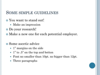 SOME SIMPLE GUIDELINES
 You want to stand out!
 Make an impression
 Do your research!
 Make a new one for each potential employer.
 Some ascetic advice
 1’’ margins on the side
 1’’ to .5’’ on the top and botton
 Font no smaller than 10pt. no bigger than 12pt.
 Three paragraphs
 
