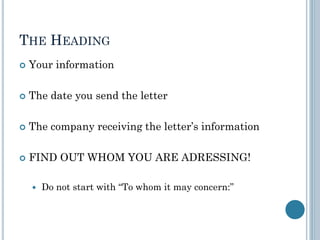 THE HEADING
 Your information
 The date you send the letter
 The company receiving the letter’s information
 FIND OUT WHOM YOU ARE ADRESSING!
 Do not start with “To whom it may concern:”
 