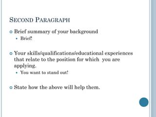 SECOND PARAGRAPH
 Brief summary of your background
 Brief!
 Your skills/qualifications/educational experiences
that relate to the position for which you are
applying.
 You want to stand out!
 State how the above will help them.
 