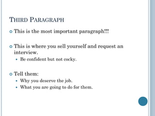 THIRD PARAGRAPH
 This is the most important paragraph!!!
 This is where you sell yourself and request an
interview.
 Be confident but not cocky.
 Tell them:
 Why you deserve the job.
 What you are going to do for them.
 