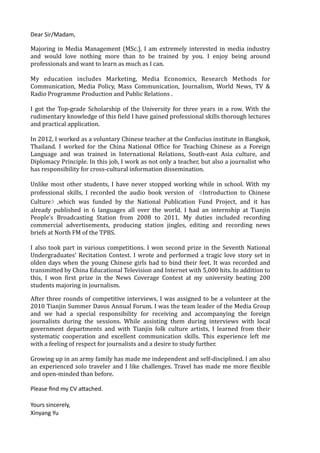 Dear	
  Sir/Madam,	
  
Majoring	
  in	
  Media	
  Management	
  (MSc.),	
  I	
  am	
  extremely	
  interested	
  in	
  media	
  industry	
  
and	
   would	
   love	
   nothing	
   more	
   than	
   to	
   be	
   trained	
   by	
   you.	
   I	
   enjoy	
   being	
   around	
  
professionals	
  and	
  want	
  to	
  learn	
  as	
  much	
  as	
  I	
  can.	
  
!
My	
   education	
   includes	
   Marketing,	
   Media	
   Economics,	
   Research	
   Methods	
   for	
  
Communication,	
   Media	
   Policy,	
   Mass	
   Communication,	
   Journalism,	
   World	
   News,	
   TV	
   &	
  
Radio	
  Programme	
  Production	
  and	
  Public	
  Relations	
  .	
  
!
I	
   got	
   the	
   Top-­‐grade	
   Scholarship	
   of	
   the	
   University	
   for	
   three	
   years	
   in	
   a	
   row.	
   With	
   the	
  
rudimentary	
  knowledge	
  of	
  this	
  Mield	
  I	
  have	
  gained	
  professional	
  skills	
  thorough	
  lectures	
  
and	
  practical	
  application.	
  
!
In	
  2012,	
  I	
  worked	
  as	
  a	
  voluntary	
  Chinese	
  teacher	
  at	
  the	
  Confucius	
  institute	
  in	
  Bangkok,	
  
Thailand.	
   I	
   worked	
   for	
   the	
   China	
   National	
   OfMice	
   for	
   Teaching	
   Chinese	
   as	
   a	
   Foreign	
  
Language	
   and	
   was	
   trained	
   in	
   International	
   Relations,	
   South-­‐east	
   Asia	
   culture,	
   and	
  
Diplomacy	
  Principle.	
  In	
  this	
  job,	
  I	
  work	
  as	
  not	
  only	
  a	
  teacher,	
  but	
  also	
  a	
  journalist	
  who	
  
has	
  responsibility	
  for	
  cross-­‐cultural	
  information	
  dissemination.	
  
!
Unlike	
  most	
  other	
  students,	
  I	
  have	
  never	
  stopped	
  working	
  while	
  in	
  school.	
  With	
  my	
  
professional	
   skills,	
   I	
   recorded	
   the	
   audio	
   book	
   version	
   of	
   《Introduction	
   to	
   Chinese	
  
Culture》,which	
   was	
   funded	
   by	
   the	
   National	
   Publication	
   Fund	
   Project,	
   and	
   it	
   has	
  
already	
   published	
   in	
   6	
   languages	
   all	
   over	
   the	
   world.	
   I	
   had	
   an	
   internship	
   at	
   Tianjin	
  
People's	
   Broadcasting	
   Station	
   from	
   2008	
   to	
   2011.	
   My	
   duties	
   included	
   recording	
  
commercial	
   advertisements,	
   producing	
   station	
   jingles,	
   editing	
   and	
   recording	
   news	
  
briefs	
  at	
  North	
  FM	
  of	
  the	
  TPBS.	
  
!
I	
  also	
  took	
  part	
  in	
  various	
  competitions.	
  I	
  won	
  second	
  prize	
  in	
  the	
  Seventh	
  National	
  
Undergraduates’	
  Recitation	
  Contest.	
  I	
  wrote	
  and	
  performed	
  a	
  tragic	
  love	
  story	
  set	
  in	
  
olden	
  days	
  when	
  the	
  young	
  Chinese	
  girls	
  had	
  to	
  bind	
  their	
  feet.	
  It	
  was	
  recorded	
  and	
  
transmitted	
  by	
  China	
  Educational	
  Television	
  and	
  Internet	
  with	
  5,000	
  hits.	
  In	
  addition	
  to	
  
this,	
   I	
   won	
   Mirst	
   prize	
   in	
   the	
   News	
   Coverage	
   Contest	
   at	
   my	
   university	
   beating	
   200	
  
students	
  majoring	
  in	
  journalism.	
  	
  
!
After	
  three	
  rounds	
  of	
  competitive	
  interviews,	
  I	
  was	
  assigned	
  to	
  be	
  a	
  volunteer	
  at	
  the	
  
2010	
  Tianjin	
  Summer	
  Davos	
  Annual	
  Forum.	
  I	
  was	
  the	
  team	
  leader	
  of	
  the	
  Media	
  Group	
  
and	
   we	
   had	
   a	
   special	
   responsibility	
   for	
   receiving	
   and	
   accompanying	
   the	
   foreign	
  
journalists	
   during	
   the	
   sessions.	
   While	
   assisting	
   them	
   during	
   interviews	
   with	
   local	
  
government	
   departments	
   and	
   with	
   Tianjin	
   folk	
   culture	
   artists,	
   I	
   learned	
   from	
   their	
  
systematic	
   cooperation	
   and	
   excellent	
   communication	
   skills.	
   This	
   experience	
   left	
   me	
  
with	
  a	
  feeling	
  of	
  respect	
  for	
  journalists	
  and	
  a	
  desire	
  to	
  study	
  further.	
  
!
Growing	
  up	
  in	
  an	
  army	
  family	
  has	
  made	
  me	
  independent	
  and	
  self-­‐disciplined.	
  I	
  am	
  also	
  
an	
  experienced	
  solo	
  traveler	
  and	
  I	
  like	
  challenges.	
  Travel	
  has	
  made	
  me	
  more	
  Mlexible	
  
and	
  open-­‐minded	
  than	
  before.	
  	
  
!
Please	
  ﬁnd	
  my	
  CV	
  a5ached.	
  	
  
Yours	
  sincerely, 
Xinyang	
  Yu
 