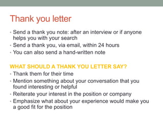 Thank you letter
• Send a thank you note: after an interview or if anyone
helps you with your search
• Send a thank you, via email, within 24 hours
• You can also send a hand-written note
WHAT SHOULD A THANK YOU LETTER SAY?
• Thank them for their time
• Mention something about your conversation that you
found interesting or helpful
• Reiterate your interest in the position or company
• Emphasize what about your experience would make you
a good fit for the position
 