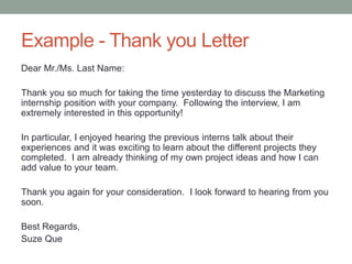 Example - Thank you Letter
Dear Mr./Ms. Last Name:
Thank you so much for taking the time yesterday to discuss the Marketing
internship position with your company. Following the interview, I am
extremely interested in this opportunity!
In particular, I enjoyed hearing the previous interns talk about their
experiences and it was exciting to learn about the different projects they
completed. I am already thinking of my own project ideas and how I can
add value to your team.
Thank you again for your consideration. I look forward to hearing from you
soon.
Best Regards,
Suze Que
 