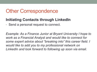 Other Correspondence
Initiating Contacts through LinkedIn
• Send a personal request to connect.
Example: As a Finance Junior at Bryant University I hope to
work as a Financial Analyst and would like to connect for
some expert advice about “breaking into” this career field. I
would like to add you to my professional network on
LinkedIn and look forward to following up soon via email.
 