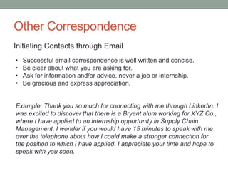 Other Correspondence
Initiating Contacts through Email
• Successful email correspondence is well written and concise.
• Be clear about what you are asking for.
• Ask for information and/or advice, never a job or internship.
• Be gracious and express appreciation.
Example: Thank you so much for connecting with me through LinkedIn. I
was excited to discover that there is a Bryant alum working for XYZ Co.,
where I have applied to an internship opportunity in Supply Chain
Management. I wonder if you would have 15 minutes to speak with me
over the telephone about how I could make a stronger connection for
the position to which I have applied. I appreciate your time and hope to
speak with you soon.
 