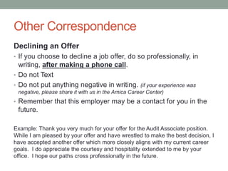 Other Correspondence
Declining an Offer
• If you choose to decline a job offer, do so professionally, in
writing, after making a phone call.
• Do not Text
• Do not put anything negative in writing. (if your experience was
negative, please share it with us in the Amica Career Center)
• Remember that this employer may be a contact for you in the
future.
Example: Thank you very much for your offer for the Audit Associate position.
While I am pleased by your offer and have wrestled to make the best decision, I
have accepted another offer which more closely aligns with my current career
goals. I do appreciate the courtesy and hospitality extended to me by your
office. I hope our paths cross professionally in the future.
 