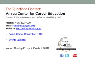 For Questions Contact:
Amica Center for Career Education
Located in the Unistructure, next to Salmanson Dining Hall
Phone: (401) 232-6090
Email: careers@bryant.edu
Website: http://career.bryant.edu/
• Bryant Career Connection (BCC)
• Events Calendar
Hours: Monday-Friday 8:30AM - 4:30PM
 