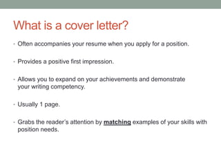 What is a cover letter?
• Often accompanies your resume when you apply for a position.
• Provides a positive first impression.
• Allows you to expand on your achievements and demonstrate
your writing competency.
• Usually 1 page.
• Grabs the reader’s attention by matching examples of your skills with
position needs.
 