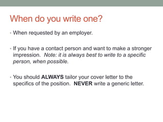 When do you write one?
• When requested by an employer.
• If you have a contact person and want to make a stronger
impression. Note: it is always best to write to a specific
person, when possible.
• You should ALWAYS tailor your cover letter to the
specifics of the position. NEVER write a generic letter.
 