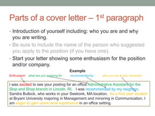 Parts of a cover letter – 1st paragraph
• Introduction of yourself including: who you are and why
you are writing.
• Be sure to include the name of the person who suggested
you apply to the position (if you have one).
• Start your letter showing some enthusiasm for the position
and/or company.
Example
Enthusiasm what are you applying for recommended by who you are & why interested
I was excited to see your posting for an office Administrative Assistant for the
Stop and Shop branch in Lincoln, RI. I was recommended by my neighbor,
Sandra Bullock, who works in your Seekonk, MA location. As a first year student
at Bryant University majoring in Management and minoring in Communication, I
am eager to gain some work experience in an office setting.
 