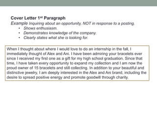 Cover Letter 1st Paragraph
Example Inquiring about an opportunity, NOT in response to a posting.
• Shows enthusiasm.
• Demonstrates knowledge of the company.
• Clearly states what she is looking for.
When I thought about where I would love to do an internship in the fall, I
immediately thought of Alex and Ani. I have been admiring your bracelets ever
since I received my first one as a gift for my high school graduation. Since that
time, I have taken every opportunity to expand my collection and I am now the
proud owner of 15 bracelets and still collecting. In addition to your beautiful and
distinctive jewelry, I am deeply interested in the Alex and Ani brand, including the
desire to spread positive energy and promote goodwill through charity.
 