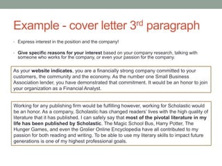 Example - cover letter 3rd paragraph
• Express interest in the position and the company!
• Give specific reasons for your interest based on your company research, talking with
someone who works for the company, or even your passion for the company.
As your website indicates, you are a financially strong company committed to your
customers, the community and the economy. As the number one Small Business
Association lender, you have demonstrated that commitment. It would be an honor to join
your organization as a Financial Analyst.
Working for any publishing firm would be fulfilling however, working for Scholastic would
be an honor. As a company, Scholastic has changed readers’ lives with the high quality of
literature that it has published. I can safely say that most of the pivotal literature in my
life has been published by Scholastic. The Magic School Bus, Harry Potter, The
Hunger Games, and even the Grolier Online Encyclopedia have all contributed to my
passion for both reading and writing. To be able to use my literary skills to impact future
generations is one of my highest professional goals.
 