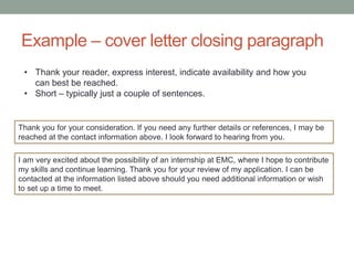 Example – cover letter closing paragraph
I am very excited about the possibility of an internship at EMC, where I hope to contribute
my skills and continue learning. Thank you for your review of my application. I can be
contacted at the information listed above should you need additional information or wish
to set up a time to meet.
Thank you for your consideration. If you need any further details or references, I may be
reached at the contact information above. I look forward to hearing from you.
• Thank your reader, express interest, indicate availability and how you
can best be reached.
• Short – typically just a couple of sentences.
 