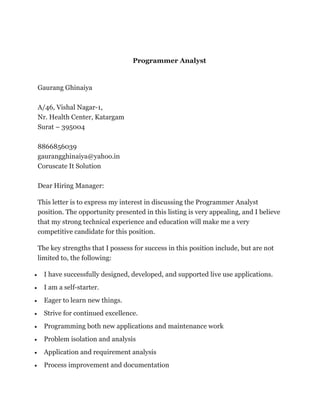 Programmer Analyst 
Gaurang Ghinaiya 
A/46, Vishal Nagar-1, 
Nr. Health Center, Katargam 
Surat – 395004 
8866856039 
gaurangghinaiya@yahoo.in 
Coruscate It Solution 
Dear Hiring Manager: 
This letter is to express my interest in discussing the Programmer Analyst 
position. The opportunity presented in this listing is very appealing, and I believe 
that my strong technical experience and education will make me a very 
competitive candidate for this position. 
The key strengths that I possess for success in this position include, but are not 
limited to, the following: 
 I have successfully designed, developed, and supported live use applications. 
 I am a self-starter. 
 Eager to learn new things. 
 Strive for continued excellence. 
 Programming both new applications and maintenance work 
 Problem isolation and analysis 
 Application and requirement analysis 
 Process improvement and documentation 
 