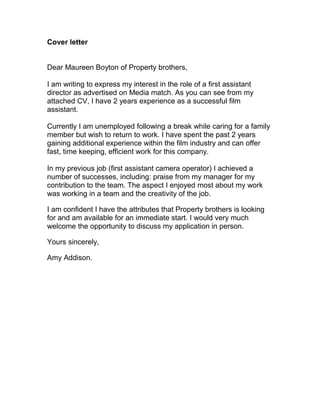 Cover letter
Dear Maureen Boyton of Property brothers,
I am writing to express my interest in the role of a first assistant
director as advertised on Media match. As you can see from my
attached CV, I have 2 years experience as a successful film
assistant.
Currently I am unemployed following a break while caring for a family
member but wish to return to work. I have spent the past 2 years
gaining additional experience within the film industry and can offer
fast, time keeping, efficient work for this company.
In my previous job (first assistant camera operator) I achieved a
number of successes, including: praise from my manager for my
contribution to the team. The aspect I enjoyed most about my work
was working in a team and the creativity of the job.
I am confident I have the attributes that Property brothers is looking
for and am available for an immediate start. I would very much
welcome the opportunity to discuss my application in person.
Yours sincerely,
Amy Addison.
 