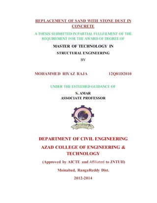 REPLACEMENT OF SAND WITH STONE DUST IN
CONCRETE
A THESIS SUBMITTED IN PARTIAL FULLFILMENT OF THE
REQUIREMENT FOR THE AWARD OF DEGREE OF
MASTER OF TECHNOLOGY IN
STRUCTURAL ENGINEERING
BY
MOHAMMED RIYAZ RAJA 12Q81D2010
UNDER THE ESTEEMED GUIDANCE OF
S. AMAR
ASSOCIATE PROFESSOR
DEPARTMENT OF CIVIL ENGINEERING
AZAD COLLEGE OF ENGINEERING &
TECHNOLOGY
(Approved by AICTE and Affiliated to JNTUH)
Moinabad, RangaReddy Dist.
2012-2014
 