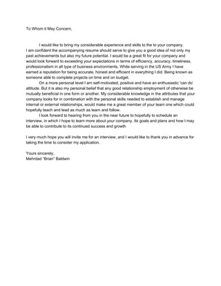 To Whom it May Concern, 
 
 
I would like to bring my considerable experience and skills to the to your company. 
I am confident the accompanying resume should serve to give you a good idea of not only my 
past achievements but also my future potential. I would be a great fit for your company and 
would look forward to exceeding your expectations in terms of efficiency, accuracy, timeliness, 
professionalism in all type of business environments. While serving in the US Army I have 
earned a reputation for being accurate, honest and efficient in everything I did. Being known as 
someone able to complete projects on time and on budget.  
On a more personal level I am self­motivated, positive and have an enthusiastic 'can do’ 
attitude. But it is also my personal belief that any good relationship employment of otherwise be 
mutually beneficial in one form or another. My considerable knowledge in the attributes that your 
company looks for in combination with the personal skills needed to establish and manage 
internal or external relationships, would make me a great member of your team one which could 
hopefully teach and lead as much as learn and follow.  
I look forward to hearing from you in the near future to hopefully to schedule an 
interview, in which I hope to learn more about your company. It​s goals and plans and how I may 
be able to contribute to its continued success and growth 
 
I very much hope you will invite me for an interview, and I would like to thank you in advance for 
taking the time to consider my application. 
 
Yours sincerely, 
Mehrdad “Brian” Baldwin 
 
 