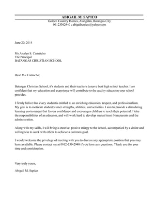 ABIGAIL M. SAPICO
Golden Country Homes, Alangilan, Batangas City
09123302940 ; abigailsapico@yahoo.com
June 20, 2014
Ms.Analyn S. Camatcho
The Principal
BATANGAS CHRISTIAN SCHOOL
Dear Ms. Camacho:
Batangas Christian School, it's students and their teachers deserve best high school teacher. I am
confident that my education and experience will contribute to the quality education your school
provides.
I firmly belive that every studentis entitled to an enriching education, respect, and professionalism.
My goal is to motivate student's inner strengths, abilities, and activities. I aim to provide a stimulating
learning environment that fosters confidence and encourages children to reach their potential. I take
the responsibilities of an educator, and will work hard to develop mutual trust from parents and the
administration.
Along with my skills, I will bring a creative, postive energy to the school, accompanied by a desire and
willingness to work with others to achieve a common goal.
I would welcome the privelege of meeting with you to discuss any appropriate position that you may
have available. Please contact me at 0912-330-2940 if you have any questions. Thank you for your
time and consideration.
Very truly yours,
Abigail M. Sapico
 