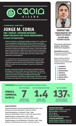 [ COMPETENCES / HABILITIES ]
JORGE M. CORIA
POP / DISPLAY / INTERIOR DESIGNER.
PRINT SPECIALIST FOR VISUAL MERCHANDISE.
14 years of experience.
I believe that Power are displayed by height and space and i´m pretty sure
that surroundings strongly influence what we what we manage to
touch. Passion for me are clients Wealth and Propsperity towards Branding
and Visual Merchandise assessment: Design has a strong clout to thoughts
and positive thinking; gave Significance to company´s Brand allows people
focus and reach their goals. Objective and Clean Cut Image communicates
Status and High Stamina. Progress, Power, Harmony; Success and Sophisti-
cation indeed. Growth is grounded right in the current reality of space
improvement and development.
I´m a Detail Obsessed. My work hits business objectives through visual
disruptiveness. I am a Furniture Enthusiastic and this makes me take
advantage of opportunity to live and work half time in a Cabinet-Maker
Atellier; this gaves me some knowledge in Carpentry and Upholstery
techniques.
Creative and Artistic Iniciative. Self Thought and Multidisciplinary
Knowledge in Fine Arts & Crafts, Paint and Sculpt Technics. I only miss
Crochet Technics and Knitting class in High School (not really for me :D)
Profesional practice in Product and Editorial Photography.
I have deep expertise in Branding, Graphic Design, Press and Pre-Press
Procedures since High School, and re-inforced with professional activity.
ACHIEVEMENTS. This are goals i´ve reached with a teamwork in last job:
WORK EXPERIENCE:
Visual Merchandiser / Etrusca Comercial SA de CV / 2010 - 2015.
Reference: Ing. Arturo Hernández / 5590 5407; CD MX.
Visual Merchandiser / La Plazuela / 2004 - 2006.
Reference: Alfredo Valdéz - Brito / 44 3209 4282; Morelia, Mich.
Graphic Designer / IA Intercative / 2004 - 2006.
Reference: Manuel de la Torre / IA.com.mx; Morelia, Mich.
Graphic Designer / Voz de Michoacán / Provincia / 2000 - 2009.
Reference: lavozdemichoacan.com.mx / provincia.com.mx.
I love to work under the next
graphical - philosophical
statements in my projects:
MAIN TENETS (æsthetic):
Meanning is reserved for objects
as symbols of experience:
Elegant simplicity, Effortless
effectiveness, Understated
excellence, Organic Imperfection
and Subtled Beauty.
1. AUSTERITY.
2. SIMPLICITY.
3. NATURALNESS.
4. SUBTLETY.
5. ASYMMETRY.
6. BREAKS BUILT.
7. STILLNESS.
SOFTWARE PROFICIENCY.
ADOBE CC (Print & Video). Advanced.
Microsoft Office. Intermediate.
CAD. Begginer.
3D Max. Begginer.
Social Media & Digital MK. Begginer.
LANGUAGE PROFICIENCY.
English (Written & Spoken). Advanced.
Spanish (Written & Spoken). Advanced.
CONTACT ME.
c3qoia@gmail.com
CORREO ELECTRÓNICO.
44 3277 8274
TELÉFONO CELULAR.
WE´VE OPENED
7COFFEE SHOP
SUPPLY STORES
ETRUSCA
COMERCIAL
SA DE CV.
WE´VE OPENED PER YEAR
1.4COFFEE SHOP
SUPPLY STORE
WE´VE GROWN
137%
IN FIVE YEARS OF
SMART BRANDING
 