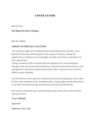 COVER LETTER
March 08, 2016
The Human Resources Manager,
Dear Sir / Madam,
Application for Employment in Any Position
I am writing to apply forthe Advertise Accounts Departments position. I am a
Bachelor of Business Administration with a major in Finance, seeking the
opportunity to implement my knowledge and skills and make a contribution to
your organization.
I bring a wealth of other essential skills and qualities that I have developed
through study and various work experience: teamwork and communication, time
management, attention to detail, presentation skills, customer service and the
ability to meet deadlines.
You will find me to be a positive, motivated and hard-working person who is keen
to learn and contribute. Given the opportunity, I would apply myself with passion
to all tasks, ensuring that I get the job done accurately and efficiently.
My resume is attached, and I look forward to being able to discuss the position
with you further.
Yours faithfully,
Signature
Muhammad Ehsan Ullah
 