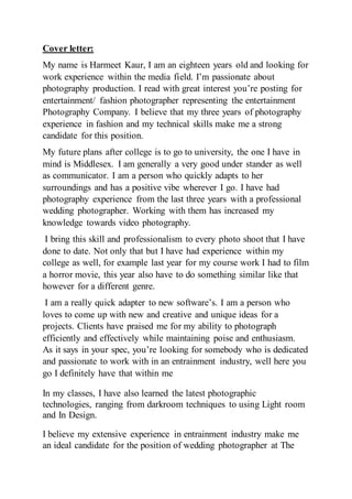 Cover letter:
My name is Harmeet Kaur, I am an eighteen years old and looking for
work experience within the media field. I’m passionate about
photography production. I read with great interest you’re posting for
entertainment/ fashion photographer representing the entertainment
Photography Company. I believe that my three years of photography
experience in fashion and my technical skills make me a strong
candidate for this position.
My future plans after college is to go to university, the one I have in
mind is Middlesex. I am generally a very good under stander as well
as communicator. I am a person who quickly adapts to her
surroundings and has a positive vibe wherever I go. I have had
photography experience from the last three years with a professional
wedding photographer. Working with them has increased my
knowledge towards video photography.
I bring this skill and professionalism to every photo shoot that I have
done to date. Not only that but I have had experience within my
college as well, for example last year for my course work I had to film
a horror movie, this year also have to do something similar like that
however for a different genre.
I am a really quick adapter to new software’s. I am a person who
loves to come up with new and creative and unique ideas for a
projects. Clients have praised me for my ability to photograph
efficiently and effectively while maintaining poise and enthusiasm.
As it says in your spec, you’re looking for somebody who is dedicated
and passionate to work with in an entrainment industry, well here you
go I definitely have that within me
In my classes, I have also learned the latest photographic
technologies, ranging from darkroom techniques to using Light room
and In Design.
I believe my extensive experience in entrainment industry make me
an ideal candidate for the position of wedding photographer at The
 