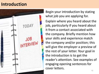 Introduction
10
Begin your introduction by stating
what job you are applying for.
Explain where you heard about the
job, particularly if you heard about
it from a contact associated with
the company. Briefly mention how
your skills and experience match
the company and/or position; this
will give the employer a preview of
the rest of your letter. Your goal in
the introduction is to get the
reader's attention. See examples of
engaging opening sentences for
cover letters.
 