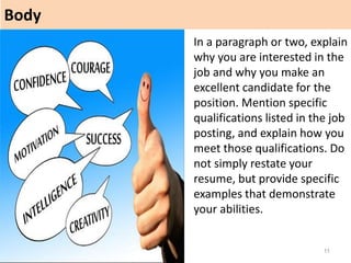 Body
11
In a paragraph or two, explain
why you are interested in the
job and why you make an
excellent candidate for the
position. Mention specific
qualifications listed in the job
posting, and explain how you
meet those qualifications. Do
not simply restate your
resume, but provide specific
examples that demonstrate
your abilities.
 