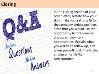 Closing
12
In the closing section of your
cover letter, restate how your
skills make you a strong fit for
the company and/or position.
State that you would like the
opportunity to interview or
discuss employment
opportunities. Explain what
you will do to follow-up, and
when you will do it. Thank the
employer for his/her
consideration.
 