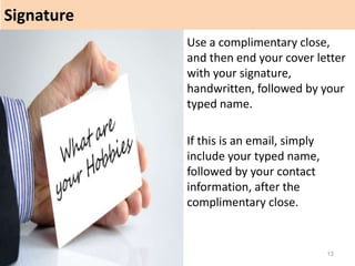 Signature
13
Use a complimentary close,
and then end your cover letter
with your signature,
handwritten, followed by your
typed name.
If this is an email, simply
include your typed name,
followed by your contact
information, after the
complimentary close.
 