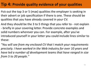 Tip 4: Provide quality evidence of your qualities
14
Pick out the top 3 or 5 (max) qualities the employer is seeking in
their advert or job specification if there is one. These should be
qualities that you have already covered in your CV.
And they should be the 3 to 5 things that you refer to - not explain
- briefly in your covering letter. Provide concrete examples and
solid numbers wherever you can. For example, after you've
introduced yourself in your letter you could include lines similar to
these:
"You will see from my enclosed CV that I match your requirements
precisely. I have worked in the Web industry for over 10 years and
have led a number of development teams that have ranged in size
from 5 to 20 people."
 