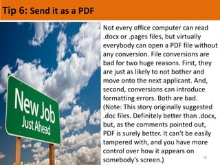 Tip 6: Send it as a PDF
16
Not every office computer can read
.docx or .pages files, but virtually
everybody can open a PDF file without
any conversion. File conversions are
bad for two huge reasons. First, they
are just as likely to not bother and
move onto the next applicant. And,
second, conversions can introduce
formatting errors. Both are bad.
(Note: This story originally suggested
.doc files. Definitely better than .docx,
but, as the comments pointed out,
PDF is surely better. It can't be easily
tampered with, and you have more
control over how it appears on
somebody's screen.)
 
