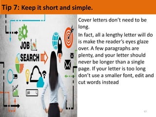 Tip 7: Keep it short and simple.
17
Cover letters don’t need to be
long.
In fact, all a lengthy letter will do
is make the reader’s eyes glaze
over. A few paragraphs are
plenty, and your letter should
never be longer than a single
page. If your letter is too long
don’t use a smaller font, edit and
cut words instead
 