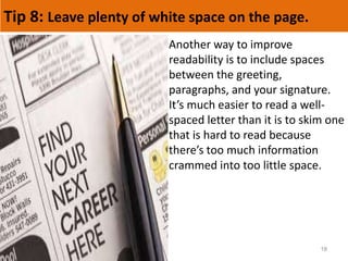 Tip 8: Leave plenty of white space on the page.
18
Another way to improve
readability is to include spaces
between the greeting,
paragraphs, and your signature.
It’s much easier to read a well-
spaced letter than it is to skim one
that is hard to read because
there’s too much information
crammed into too little space.
 
